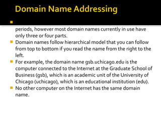  Domain names can include any number of parts separated by
periods, however most domain names currently in use have
only three or four parts.
 Domain names follow hierarchical model that you can follow
from top to bottom if you read the name from the right to the
left.
 For example, the domain name gsb.uchicago.edu is the
computer connected to the Internet at the Graduate School of
Business (gsb), which is an academic unit of the University of
Chicago (uchicago), which is an educational institution (edu).
 No other computer on the Internet has the same domain
name.
 