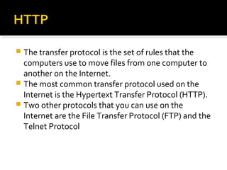  The transfer protocol is the set of rules that the
computers use to move files from one computer to
another on the Internet.
 The most common transfer protocol used on the
Internet is the Hypertext Transfer Protocol (HTTP).
 Two other protocols that you can use on the
Internet are the File Transfer Protocol (FTP) and the
Telnet Protocol
 