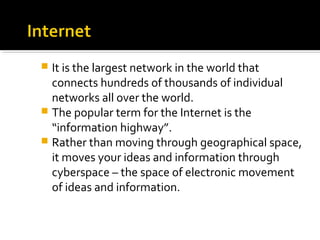  It is the largest network in the world that
connects hundreds of thousands of individual
networks all over the world.
 The popular term for the Internet is the
“information highway”.
 Rather than moving through geographical space,
it moves your ideas and information through
cyberspace – the space of electronic movement
of ideas and information.
 