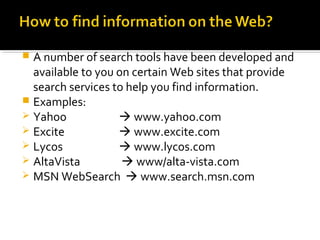  A number of search tools have been developed and
available to you on certain Web sites that provide
search services to help you find information.
 Examples:
 Yahoo  www.yahoo.com
 Excite  www.excite.com
 Lycos  www.lycos.com
 AltaVista  www/alta-vista.com
 MSN WebSearch  www.search.msn.com
 