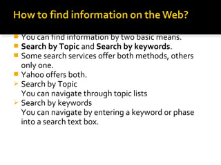  You can find information by two basic means.
 Search by Topic and Search by keywords.
 Some search services offer both methods, others
only one.
 Yahoo offers both.
 Search by Topic
You can navigate through topic lists
 Search by keywords
You can navigate by entering a keyword or phase
into a search text box.
 