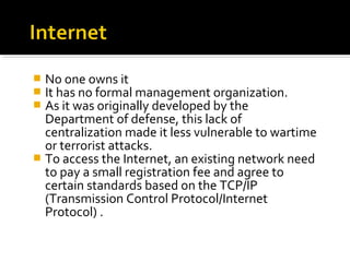  No one owns it
 It has no formal management organization.
 As it was originally developed by the
Department of defense, this lack of
centralization made it less vulnerable to wartime
or terrorist attacks.
 To access the Internet, an existing network need
to pay a small registration fee and agree to
certain standards based on the TCP/IP
(Transmission Control Protocol/Internet
Protocol) .
 