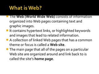  The Web (World Wide Web) consists of information
organized into Web pages containing text and
graphic images.
 It contains hypertext links, or highlighted keywords
and images that lead to related information.
 A collection of linked Web pages that has a common
theme or focus is called a Web site.
 The main page that all of the pages on a particular
Web site are organized around and link back to is
called the site’s home page.
 