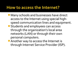  Many schools and businesses have direct
access to the Internet using special high-
speed communication lines and equipment.
 Students and employees can access
through the organization’s local area
networks (LAN) or through their own
personal computers.
 Another way to access the Internet is
through Internet Service Provider (ISP).
 