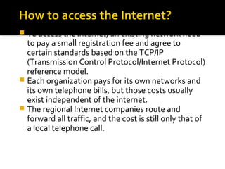  To access the Internet, an existing network need
to pay a small registration fee and agree to
certain standards based on the TCP/IP
(Transmission Control Protocol/Internet Protocol)
reference model.
 Each organization pays for its own networks and
its own telephone bills, but those costs usually
exist independent of the internet.
 The regional Internet companies route and
forward all traffic, and the cost is still only that of
a local telephone call.
 