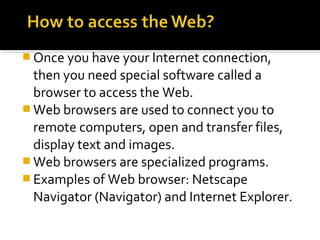  Once you have your Internet connection,
then you need special software called a
browser to access the Web.
 Web browsers are used to connect you to
remote computers, open and transfer files,
display text and images.
 Web browsers are specialized programs.
 Examples of Web browser: Netscape
Navigator (Navigator) and Internet Explorer.
 
