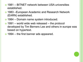  1981 – BITNET network between USA universities
established.
 1983 –European Academic and Research Network
(EARN) established.
 1984 – Domain name system introduced.
 1991 – world wide web released – the protocol
developed by Tim Berners Lee and others in europe was
based on hypertext.
 1994 – the first banner ads appeared.
 