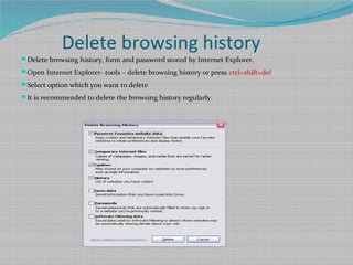 Delete browsing history
Delete browsing history, form and password stored by Internet Explorer.
Open Internet Explorer- tools – delete browsing history or press ctrl+shift+del
Select option which you want to delete
It is recommended to delete the browsing history regularly.
 
