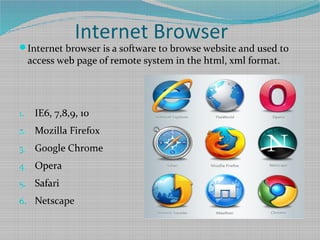 Internet Browser
Internet browser is a software to browse website and used to
access web page of remote system in the html, xml format.
1. IE6, 7,8,9, 10
2. Mozilla Firefox
3. Google Chrome
4. Opera
5. Safari
6. Netscape
 