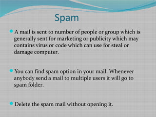 Spam
A mail is sent to number of people or group which is
generally sent for marketing or publicity which may
contains virus or code which can use for steal or
damage computer.
You can find spam option in your mail. Whenever
anybody send a mail to multiple users it will go to
spam folder.
Delete the spam mail without opening it.
 