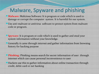 Malware, Spyware and phishing
Malware: Malicious Software: It is program or code which is used to
damage or corrupt the computer system. It is harmful for our system.
Use anti-malware or antivirus software to protect system from malware
code or program.
Spyware: It is program or code which is used to gather and steal your
system information without your knowledge.
Generally it came through internet and gather information from browsing
history for hacking purpose
Phishing: Phishing means search for secret information of user through
internet which can cause personal inconvenience to user
Hackers use this to gather information about online transaction through
credit, debit card or net banking
 