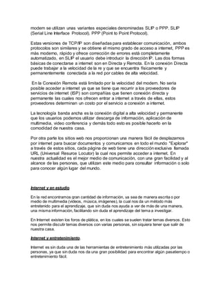 modem se utilizan unas variantes especiales denominadas SLIP o PPP. SLIP
(Serial Line Interface Protocol). PPP (Point to Point Protocol).
Estas versiones de TCP/IP son diseñadas para establecer comunicación, ambos
protocolos son similares y se obtiene el mismo grado de acceso a internet, PPP es
más moderno, rápido y ofrece corrección de errores está completamente
automatizado, en SLIP el usuario debe introducir la dirección IP. Las dos formas
básicas de conectarse a internet son en Directa y Remota. En la conexión Directa
puede trabajar a la velocidad de la re y que se encuentra físicamente y
permanentemente conectada a la red por cables de alta velocidad.
En la Conexión Remota está limitado por la velocidad del modem. No sería
posible acceder a internet ya que se tiene que recurrir a los proveedores de
servicios de internet (ISP) son compañías que tienen conexión directa y
permanente las cuales nos ofrecen entrar a internet a través de ellas, estos
proveedores determinan un costo por el servicio a conexión a internet.
La tecnología banda ancha es la conexión digital a alta velocidad y permanente
que los usuarios podemos utilizar descarga de información, aplicación de
multimedia, video conferencia y demás todo esto es posible hacerlo en la
comodidad de nuestra casa.
Por otra parte los sitios web nos proporcionan una manera fácil de desplazarnos
por internet para buscar documentos y comunicarnos en todo el mundo "Explorar"
a través de estos sitios, cada página de web tiene una dirección exclusiva llamada
URL (Universal Resurce Locutor) la cual nos permite acceder a internet. En
nuestra actualidad es el mejor medio de comunicación, con una gran facilidad y al
alcance de las personas, que utilizan este medio para consultar información o solo
para conocer algún lugar del mundo.
Internet y en estudio
En la red encontramos gran cantidad de información, ya sea de manera escrita o por
medio de multimedia (videos, música, imágenes), la cual nos da un método más
entretenido para el aprendizaje, que sin duda nos ayuda a ver de más de una manera,
una misma información, facilitando sin duda el aprendizaje del tema a investigar.
En Internet existen los foros de plática, en los cuales se suelen tratar temas diversos. Esto
nos permite discutir temas diversos con varias personas, sin siquiera tener que salir de
nuestra casa.
Internet y entretenimiento.
Internet es sin duda una de las herramientas de entretenimiento más utilizadas por las
personas, ya que sin duda nos da una gran posibilidad para encontrar algún pasatiempo o
entretenimiento fácil.
 