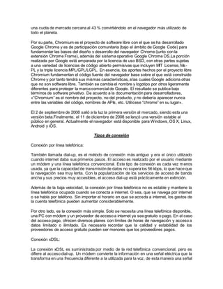 una cuota de mercado cercana al 43 % convirtiéndolo en el navegador más utilizado de
todo el planeta.
Por su parte, Chromium es el proyecto de software libre con el que se ha desarrollado
Google Chrome y es de participación comunitaria (bajo el ámbito de Google Code) para
fundamentar las bases del diseño y desarrollo del navegador Chrome (junto con la
extensión Chrome Frame), además del sistema operativo Google Chrome OS.La porción
realizada por Google está amparada por la licencia de uso BSD, con otras partes sujetas
a una variedad de licencias de código abierto permisivas que incluyen MIT License, Ms-
PL y la triple licencia MPL/GPL/LGPL. En esencia, los aportes hechos por el proyecto libre
Chromium fundamentan el código fuente del navegador base sobre el que está construido
Chrome y por tanto tendrá sus mismas características, a las cuales Google adiciona otras
que no son software libre. También se cambia el nombre y logotipo por otros ligeramente
diferentes para proteger la marca comercial de Google. El resultado se publica bajo
términos de software privativo. De acuerdo a la documentación para desarrolladores,
«“Chromium” es el nombre del proyecto, no del producto, y no debería aparecer nunca
entre las variables del código, nombres de APIs, etc. Utilícese “chrome” en su lugar».
El 2 de septiembre de 2008 salió a la luz la primera versión al mercado, siendo esta una
versión beta.Finalmente, el 11 de diciembre de 2008 se lanzó una versión estable al
público en general. Actualmente el navegador está disponible para Windows, OS X, Linux,
Android y iOS.
Tipos de conexión
Conexión por línea telefónica:
También llamada dial-up, es el método de conexión más antiguo y era el único utilizado
cuando internet daba sus primeros pasos. El acceso es realizado por el usuario mediante
un módem y una línea telefónica convencional. Este tipo de conexión es cada vez menos
usada, ya que la capacidad de transmisiónde datos no supera los 56 kbps, lo que hace que
la navegación sea muy lenta. Con la popularización de los servicios de acceso de banda
ancha y sus precios muy accesibles, el acceso dial-up está prácticamente en extinción.
Además de la baja velocidad, la conexión por línea telefónica no es estable y mantiene la
línea telefónica ocupada cuando se conecta a internet. O sea, que se navega por internet
o se habla por teléfono. Sin importar el horario en que se acceda a internet, los gastos de
la cuenta telefónica pueden aumentar considerablemente.
Por otro lado, es la conexión más simple. Solo se necesita una línea telefónica disponible,
una PC con módem y un proveedor de acceso a internet ya sea gratuito o pago. En el caso
del acceso pago, ofrecen diversos planes con límites de horas de navegación y acceso a
datos limitado o ilimitado. Es necesario recordar que la calidad y estabilidad de los
proveedores de acceso gratuito pueden ser menores que los proveedores pagos.
Conexión xDSL:
La conexión xDSL es suministrada por medio de la red telefónica convencional, pero es
difiere al acceso dial-up. Un módem convierte la información en una señal eléctrica que la
transforma en una frecuencia diferente a la utilizada para la voz, de esta manera una señal
 