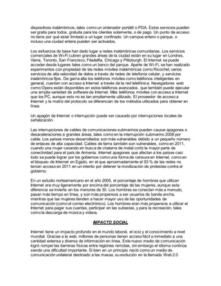 dispositivos inalámbricos, tales como un ordenador portátil o PDA. Estos servicios pueden
ser gratis para todos, gratuita para los clientes solamente, o de pago. Un punto de acceso
no tiene por qué estar limitado a un lugar confinado. Un campus entero o parque, o
incluso una ciudad entera pueden ser activados.
Los esfuerzos de base han dado lugar a redes inalámbricas comunitarias. Los servicios
comerciales de Wi-Fi cubren grandes áreas de la ciudad están en su lugar en Londres,
Viena, Toronto, San Francisco, Filadelfia, Chicago y Pittsburgh. El Internet se puede
acceder desde lugares tales como un banco del parque. Aparte de Wi-Fi, se han realizado
experimentos con propiedad de las redes móviles inalámbricas como Ricochet, varios
servicios de alta velocidad de datos a través de redes de telefonía celular, y servicios
inalámbricos fijos. De gama alta los teléfonos móviles como teléfonos inteligentes en
general, cuentan con acceso a Internet a través de la red telefónica. Navegadores web
como Opera están disponibles en estos teléfonos avanzados, que también puede ejecutar
una amplia variedad de software de Internet. Más teléfonos móviles con acceso a Internet
que los PC, aunque esto no es tan ampliamente utilizado. El proveedor de acceso a
Internet y la matriz del protocolo se diferencian de los métodos utilizados para obtener en
línea.
Un apagón de Internet o interrupción puede ser causado por interrupciones locales de
señalización.
Las interrupciones de cables de comunicaciones submarinos pueden causar apagones o
desaceleraciones a grandes áreas, tales como en la interrupción submarino 2008 por
cable. Los países menos desarrollados son más vulnerables debido a un pequeño número
de enlaces de alta capacidad. Cables de tierra también son vulnerables, como en 2011,
cuando una mujer cavando en busca de chatarra de metal cortó la mayor parte de
conectividad para el país de Armenia. Internet apagones que afectan a los países casi
todo se puede lograr por los gobiernos como una forma de censura en Internet, como en
el bloqueo de Internet en Egipto, en el que aproximadamente el 93 % de las redes no
tenían acceso en 2011 en un intento por detener la movilización de protestas contra el
gobierno.
En un estudio norteamericano en el año 2005, el porcentaje de hombres que utilizan
Internet era muy ligeramente por encima del porcentaje de las mujeres, aunque esta
diferencia se invierte en los menores de 30. Los hombres se conectan más a menudo,
pasan más tiempo en línea, y son más propensos a ser usuarios de banda ancha,
mientras que las mujeres tienden a hacer mayor uso de las oportunidades de
comunicación (como el correo electrónico). Los hombres eran más propensos a utilizar el
Internet para pagar sus cuentas, participar en las subastas, y para la recreación, tales
como la descarga de música y vídeos.
IMPACTO SOCIAL
Internet tiene un impacto profundo en el mundo laboral, el ocio y el conocimiento a nivel
mundial. Gracias a la web, millones de personas tienen acceso fácil e inmediato a una
cantidad extensa y diversa de información en línea. Este nuevo medio de comunicación
logró romper las barreras físicas entre regiones remotas, sin embargo el idioma continúa
siendo una dificultad importante. Si bien en un principio nació como un medio de
comunicación unilateral destinado a las masas, su evolución en la llamada Web 2.0
 