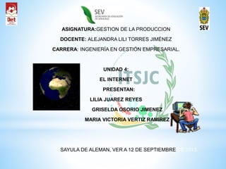 ASIGNATURA:GESTION DE LA PRODUCCION
DOCENTE: ALEJANDRA LILI TORRES JIMÉNEZ
CARRERA: INGENIERÍA EN GESTIÓN EMPRESARIAL.
UNIDAD 4:
EL INTERNET
PRESENTAN:
LILIA JUAREZ REYES
GRISELDA OSORIO JIMENEZ
MARIA VICTORIA VERTIZ RAMIREZ
SAYULA DE ALEMAN, VER A 12 DE SEPTIEMBRE DE 2015
 