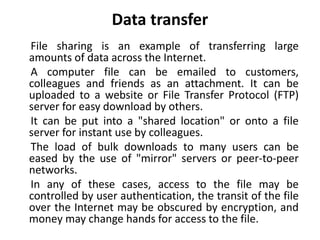 Data transfer
File sharing is an example of transferring large
amounts of data across the Internet.
A computer file can be emailed to customers,
colleagues and friends as an attachment. It can be
uploaded to a website or File Transfer Protocol (FTP)
server for easy download by others.
It can be put into a "shared location" or onto a file
server for instant use by colleagues.
The load of bulk downloads to many users can be
eased by the use of "mirror" servers or peer-to-peer
networks.
In any of these cases, access to the file may be
controlled by user authentication, the transit of the file
over the Internet may be obscured by encryption, and
money may change hands for access to the file.
 
