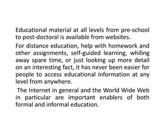 Educational material at all levels from pre-school
to post-doctoral is available from websites.
For distance education, help with homework and
other assignments, self-guided learning, whiling
away spare time, or just looking up more detail
on an interesting fact, it has never been easier for
people to access educational information at any
level from anywhere.
The Internet in general and the World Wide Web
in particular are important enablers of both
formal and informal education.
 