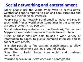 Social networking and entertainment
Many people use the World Wide Web to access news,
weather and sports reports, to plan and book vacations and
to pursue their personal interests.
People use chat, messaging and email to make and stay in
touch with friends world wide, sometimes in the same way
as some previously had pen pals.
Social networking websites such as Facebook, Twitter, and
Myspace have created new ways to socialize and interact.
Users of these sites are able to add a wide variety of
information to pages, to pursue common interests, and to
connect with others.
It is also possible to find existing acquaintances, to allow
communication among existing groups of people.
Sites like LinkedIn foster commercial and business
connections.
YouTube specialize in users' videos and photographs.
 