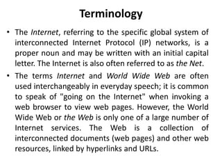 Terminology
• The Internet, referring to the specific global system of
interconnected Internet Protocol (IP) networks, is a
proper noun and may be written with an initial capital
letter. The Internet is also often referred to as the Net.
• The terms Internet and World Wide Web are often
used interchangeably in everyday speech; it is common
to speak of "going on the Internet" when invoking a
web browser to view web pages. However, the World
Wide Web or the Web is only one of a large number of
Internet services. The Web is a collection of
interconnected documents (web pages) and other web
resources, linked by hyperlinks and URLs.
 