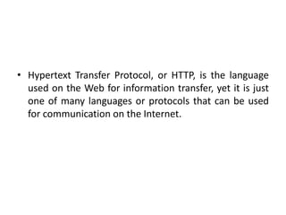 • Hypertext Transfer Protocol, or HTTP, is the language
used on the Web for information transfer, yet it is just
one of many languages or protocols that can be used
for communication on the Internet.
 
