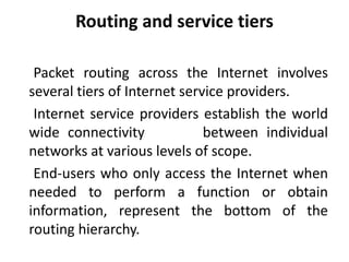 Routing and service tiers
Packet routing across the Internet involves
several tiers of Internet service providers.
Internet service providers establish the world
wide connectivity between individual
networks at various levels of scope.
End-users who only access the Internet when
needed to perform a function or obtain
information, represent the bottom of the
routing hierarchy.
 