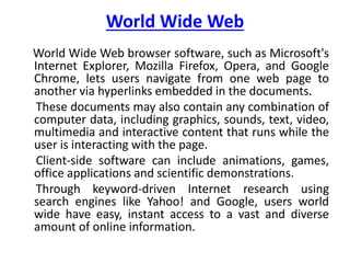 World Wide Web
World Wide Web browser software, such as Microsoft's
Internet Explorer, Mozilla Firefox, Opera, and Google
Chrome, lets users navigate from one web page to
another via hyperlinks embedded in the documents.
These documents may also contain any combination of
computer data, including graphics, sounds, text, video,
multimedia and interactive content that runs while the
user is interacting with the page.
Client-side software can include animations, games,
office applications and scientific demonstrations.
Through keyword-driven Internet research using
search engines like Yahoo! and Google, users world
wide have easy, instant access to a vast and diverse
amount of online information.
 
