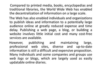 Compared to printed media, books, encyclopedias and
traditional libraries, the World Wide Web has enabled
the decentralization of information on a large scale.
The Web has also enabled individuals and organizations
to publish ideas and information to a potentially large
audience online at greatly reduced expense and time
delay. Publishing a web page, a blog, or building a
website involves little initial cost and many cost-free
services are available.
However, publishing and maintaining large,
professional web sites, diverse and up-to-date
information is still a difficult and expensive proposition.
Many individuals and some companies and groups use
web logs or blogs, which are largely used as easily
updatable online diaries.
 