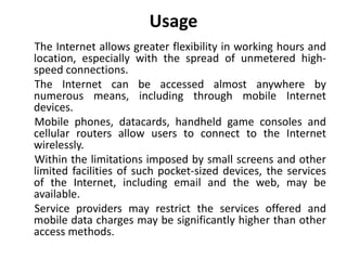 Usage
The Internet allows greater flexibility in working hours and
location, especially with the spread of unmetered high-
speed connections.
The Internet can be accessed almost anywhere by
numerous means, including through mobile Internet
devices.
Mobile phones, datacards, handheld game consoles and
cellular routers allow users to connect to the Internet
wirelessly.
Within the limitations imposed by small screens and other
limited facilities of such pocket-sized devices, the services
of the Internet, including email and the web, may be
available.
Service providers may restrict the services offered and
mobile data charges may be significantly higher than other
access methods.
 
