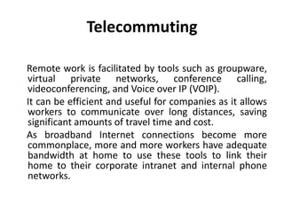 Telecommuting
Remote work is facilitated by tools such as groupware,
virtual private networks, conference calling,
videoconferencing, and Voice over IP (VOIP).
It can be efficient and useful for companies as it allows
workers to communicate over long distances, saving
significant amounts of travel time and cost.
As broadband Internet connections become more
commonplace, more and more workers have adequate
bandwidth at home to use these tools to link their
home to their corporate intranet and internal phone
networks.
 