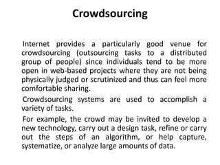 Crowdsourcing
Internet provides a particularly good venue for
crowdsourcing (outsourcing tasks to a distributed
group of people) since individuals tend to be more
open in web-based projects where they are not being
physically judged or scrutinized and thus can feel more
comfortable sharing.
Crowdsourcing systems are used to accomplish a
variety of tasks.
For example, the crowd may be invited to develop a
new technology, carry out a design task, refine or carry
out the steps of an algorithm, or help capture,
systematize, or analyze large amounts of data.
 