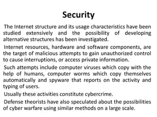 Security
The Internet structure and its usage characteristics have been
studied extensively and the possibility of developing
alternative structures has been investigated.
Internet resources, hardware and software components, are
the target of malicious attempts to gain unauthorized control
to cause interruptions, or access private information.
Such attempts include computer viruses which copy with the
help of humans, computer worms which copy themselves
automatically and spyware that reports on the activity and
typing of users.
Usually these activities constitute cybercrime.
Defense theorists have also speculated about the possibilities
of cyber warfare using similar methods on a large scale.
 