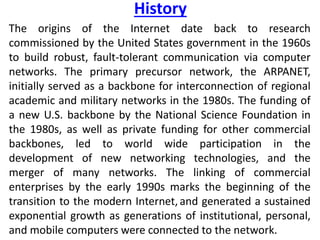 History
The origins of the Internet date back to research
commissioned by the United States government in the 1960s
to build robust, fault-tolerant communication via computer
networks. The primary precursor network, the ARPANET,
initially served as a backbone for interconnection of regional
academic and military networks in the 1980s. The funding of
a new U.S. backbone by the National Science Foundation in
the 1980s, as well as private funding for other commercial
backbones, led to world wide participation in the
development of new networking technologies, and the
merger of many networks. The linking of commercial
enterprises by the early 1990s marks the beginning of the
transition to the modern Internet, and generated a sustained
exponential growth as generations of institutional, personal,
and mobile computers were connected to the network.
 