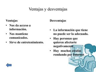 Ventajas y desventajas
Ventajas
• Nos da acceso a
información.
• Nos mantiene
comunicados.
• Sirve de entretenimiento.
Desventajas
• La información que tiene
no puede ser la adecuada.
• Hay personas que
quieren afectarte
negativamente.
• Hay muchas estafas
rondando por Internet
 