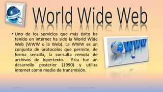 • Uno de los servicios que más éxito ha
tenido en internet ha sido la World Wide
Web (WWW o la Web). La WWW es un
conjunto de protocolos que permite, de
forma sencilla, la consulta remota de
archivos de hipertexto. Esta fue un
desarrollo posterior (1990) y utiliza
internet como medio de transmisión.
20/11/2015 Garcia Medina Ana Laura 1RM7 6
 
