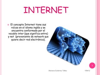 INTERNET
 El concepto Internet tiene sus
raíces en el idioma inglés y se
encuentra conformado por el
vocablo inter (que significa entre)
y net (proveniente de network que
quiere decir red electrónica).
1
Mariana Gutiérrez Téllez 1RM12
 