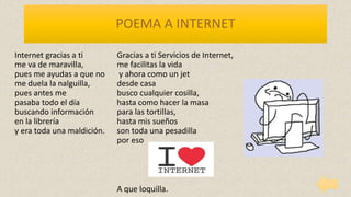 POEMA A INTERNET
Internet gracias a ti
me va de maravilla,
pues me ayudas a que no
me duela la nalguilla,
pues antes me
pasaba todo el día
buscando información
en la librería
y era toda una maldición.
Gracias a ti Servicios de Internet,
me facilitas la vida
y ahora como un jet
desde casa
busco cualquier cosilla,
hasta como hacer la masa
para las tortillas,
hasta mis sueños
son toda una pesadilla
por eso
A que loquilla.
 
