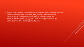  Algunos de los servicios disponibles en Internet aparte de la WEB son el
acceso remoto a otras máquinas(SSH y telnet), transferencia de
archivos (FTP), correo electrónico (SMTP), conversaciones en
línea (IMSN MESSENGER, ICQ, YIM, AOL, jabber), transmisión de
archivos (P2P, P2M, descarga directa), etc.
 