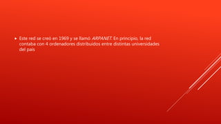  Este red se creó en 1969 y se llamó ARPANET. En principio, la red
contaba con 4 ordenadores distribuidos entre distintas universidades
del país
 