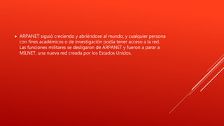  ARPANET siguió creciendo y abriéndose al mundo, y cualquier persona
con fines académicos o de investigación podía tener acceso a la red.
Las funciones militares se desligaron de ARPANET y fueron a parar a
MILNET, una nueva red creada por los Estados Unidos.
 