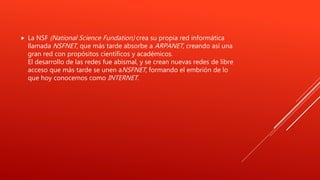  La NSF (National Science Fundation) crea su propia red informática
llamada NSFNET, que más tarde absorbe a ARPANET, creando así una
gran red con propósitos científicos y académicos.
El desarrollo de las redes fue abismal, y se crean nuevas redes de libre
acceso que más tarde se unen aNSFNET, formando el embrión de lo
que hoy conocemos como INTERNET.
 