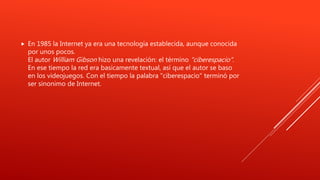  En 1985 la Internet ya era una tecnología establecida, aunque conocida
por unos pocos.
El autor William Gibson hizo una revelación: el término "ciberespacio".
En ese tiempo la red era basicamente textual, así que el autor se baso
en los videojuegos. Con el tiempo la palabra "ciberespacio" terminó por
ser sinonimo de Internet.
 