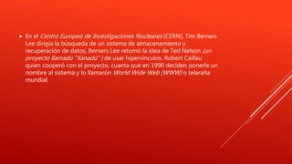  En el Centro Europeo de Investigaciones Nucleares (CERN), Tim Berners
Lee dirigía la búsqueda de un sistema de almacenamiento y
recuperación de datos. Berners Lee retomó la idea de Ted Nelson (un
proyecto llamado "Xanadú" ) de usar hipervínculos. Robert Caillau
quien cooperó con el proyecto, cuanta que en 1990 deciden ponerle un
nombre al sistema y lo llamarón World Wide Web (WWW) o telaraña
mundial.
 