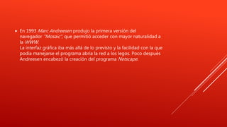 En 1993 Marc Andreesen produjo la primera versión del
navegador "Mosaic", que permitió acceder con mayor naturalidad a
la WWW.
La interfaz gráfica iba más allá de lo previsto y la facilidad con la que
podía manejarse el programa abría la red a los legos. Poco después
Andreesen encabezó la creación del programa Netscape.
 