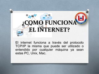 ¿COMO FUNCIONA
EL INTERNET?
El internet funciona a través del protocolo
TCP/IP la misma que puede ser utilizado o
entendido por cualquier máquina ya sean
estas PC, Unix, Mac.
 