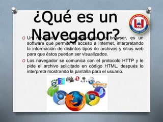 ¿Qué es un
Navegador?O Un navegador o navegador web, o browser, es un
software que permite el acceso a Internet, interpretando
la información de distintos tipos de archivos y sitios web
para que éstos puedan ser visualizados.
O Los navegador se comunica con el protocolo HTTP y le
pide el archivo solicitado en código HTML, después lo
interpreta mostrando la pantalla para el usuario.
 