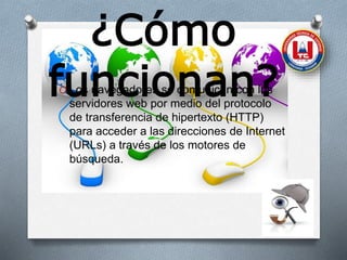 ¿Cómo
funcionan?O Los navegadores se comunican con los
servidores web por medio del protocolo
de transferencia de hipertexto (HTTP)
para acceder a las direcciones de Internet
(URLs) a través de los motores de
búsqueda.
 