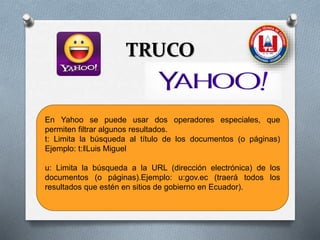 TRUCO
En Yahoo se puede usar dos operadores especiales, que
permiten filtrar algunos resultados.
t: Limita la búsqueda al título de los documentos (o páginas)
Ejemplo: t:‖Luis Miguel
u: Limita la búsqueda a la URL (dirección electrónica) de los
documentos (o páginas).Ejemplo: u:gov.ec (traerá todos los
resultados que estén en sitios de gobierno en Ecuador).
 