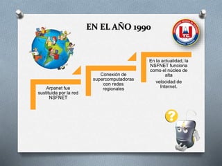 EN EL AÑO 1990
Arpanet fue
sustituida por la red
NSFNET
Conexión de
supercomputadoras
con redes
regionales
En la actualidad, la
NSFNET funciona
como el núcleo de
alta
velocidad de
Internet.
 