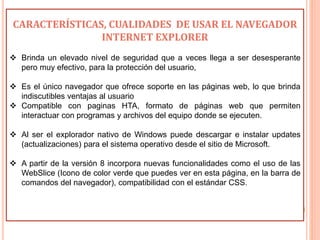 CARACTERÍSTICAS, CUALIDADES DE USAR EL NAVEGADOR
INTERNET EXPLORER
 Brinda un elevado nivel de seguridad que a veces llega a ser desesperante
pero muy efectivo, para la protección del usuario,
 Es el único navegador que ofrece soporte en las páginas web, lo que brinda
indiscutibles ventajas al usuario
 Compatible con paginas HTA, formato de páginas web que permiten
interactuar con programas y archivos del equipo donde se ejecuten.
 Al ser el explorador nativo de Windows puede descargar e instalar updates
(actualizaciones) para el sistema operativo desde el sitio de Microsoft.
 A partir de la versión 8 incorpora nuevas funcionalidades como el uso de las
WebSlice (Icono de color verde que puedes ver en esta página, en la barra de
comandos del navegador), compatibilidad con el estándar CSS.
 