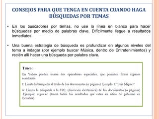 CONSEJOS PARA QUE TENGA EN CUENTA CUANDO HAGA
BÚSQUEDAS POR TEMAS
• En los buscadores por temas, no use la línea en blanco para hacer
búsquedas por medio de palabras clave. Difícilmente llegue a resultados
inmediatos.
• Una buena estrategia de búsqueda es profundizar en algunos niveles del
tema a indagar (por ejemplo buscar Música, dentro de Entretenimientos) y
recién allí hacer una búsqueda por palabra clave.
 